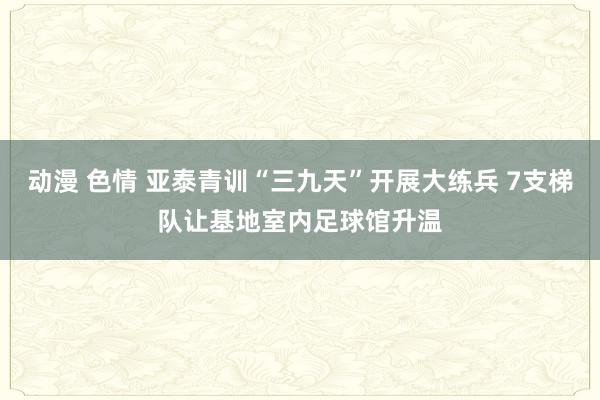动漫 色情 亚泰青训“三九天”开展大练兵 7支梯队让基地室内足球馆升温