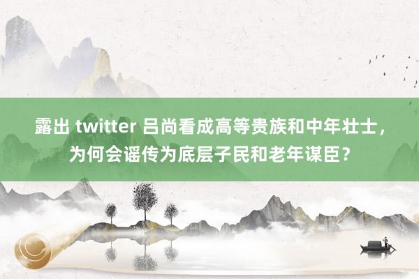 露出 twitter 吕尚看成高等贵族和中年壮士，为何会谣传为底层子民和老年谋臣？