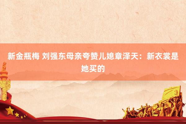 新金瓶梅 刘强东母亲夸赞儿媳章泽天：新衣裳是她买的