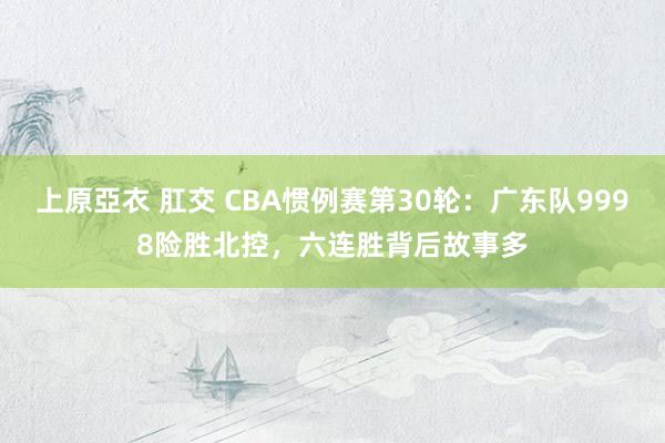 上原亞衣 肛交 CBA惯例赛第30轮：广东队9998险胜北控，六连胜背后故事多
