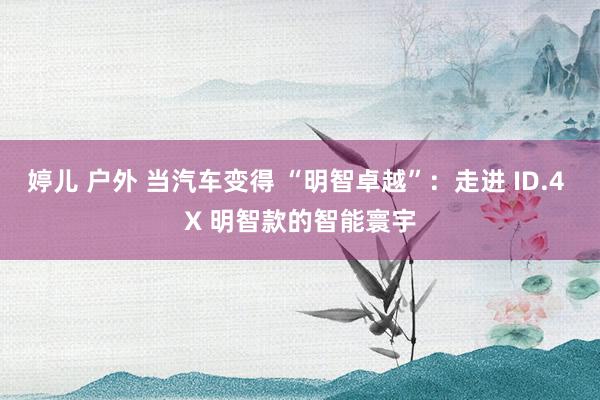 婷儿 户外 当汽车变得 “明智卓越”：走进 ID.4 X 明智款的智能寰宇