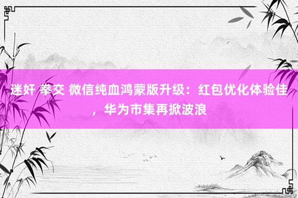 迷奸 拳交 微信纯血鸿蒙版升级：红包优化体验佳，华为市集再掀波浪