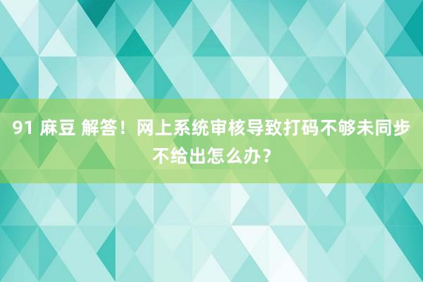 91 麻豆 解答！网上系统审核导致打码不够未同步不给出怎么办？