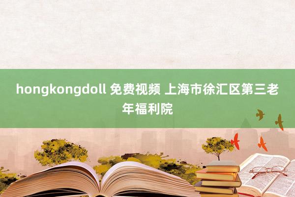 hongkongdoll 免费视频 上海市徐汇区第三老年福利院