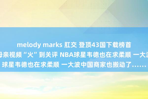 melody marks 肛交 登顶43国下载榜首 小红书杀疯了！马斯克母亲视频“火”到关评 NBA球星韦德也在求柔顺 一大波中国商家也搬动了……