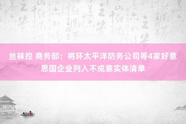 丝袜控 商务部：将环太平洋防务公司等4家好意思国企业列入不成靠实体清单
