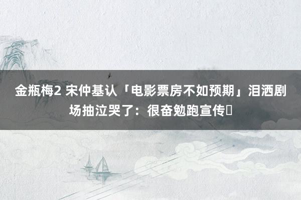 金瓶梅2 宋仲基认「电影票房不如预期」　泪洒剧场抽泣哭了：很奋勉跑宣传⋯