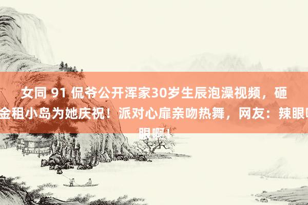 女同 91 侃爷公开浑家30岁生辰泡澡视频，砸重金租小岛为她庆祝！派对心扉亲吻热舞，网友：辣眼啊！