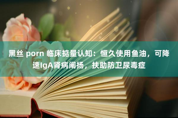 黑丝 porn 临床掂量认知：恒久使用鱼油，可降速IgA肾病阐扬，扶助防卫尿毒症