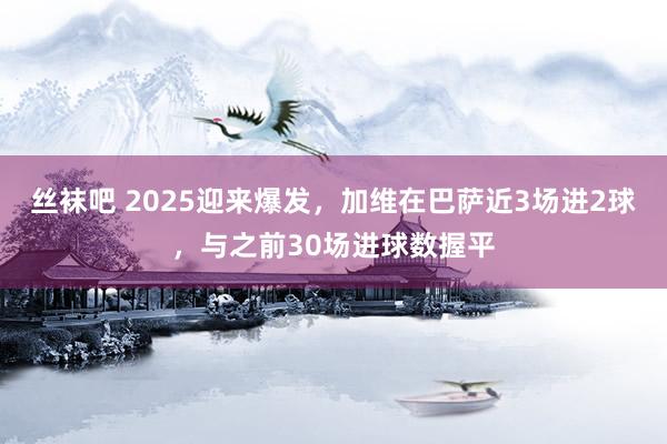 丝袜吧 2025迎来爆发，加维在巴萨近3场进2球，与之前30场进球数握平