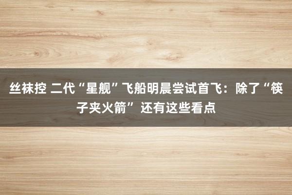 丝袜控 二代“星舰”飞船明晨尝试首飞：除了“筷子夹火箭” 还有这些看点