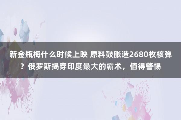 新金瓶梅什么时候上映 原料鼓胀造2680枚核弹？俄罗斯揭穿印度最大的霸术，值得警惕