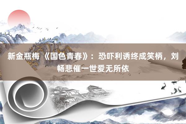 新金瓶梅 《国色青春》：恐吓利诱终成笑柄，刘畅悲催一世爱无所依