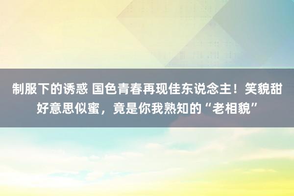 制服下的诱惑 国色青春再现佳东说念主！笑貌甜好意思似蜜，竟是你我熟知的“老相貌”