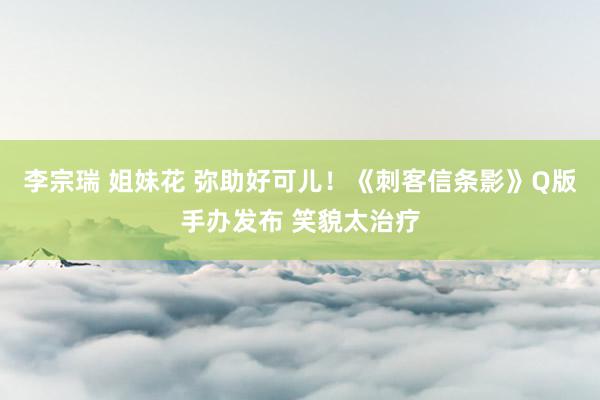 李宗瑞 姐妹花 弥助好可儿！《刺客信条影》Q版手办发布 笑貌太治疗