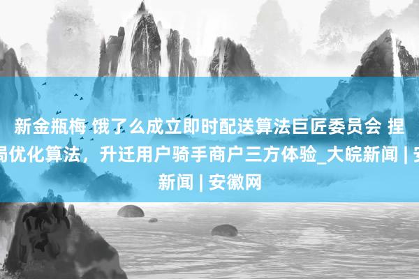 新金瓶梅 饿了么成立即时配送算法巨匠委员会 捏续全局优化算法，升迁用户骑手商户三方体验_大皖新闻 | 安徽网