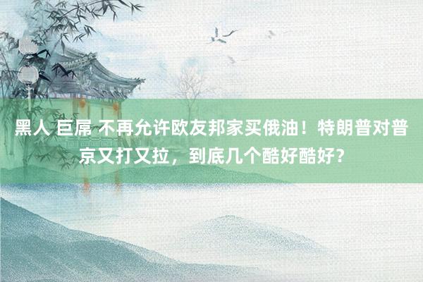 黑人 巨屌 不再允许欧友邦家买俄油！特朗普对普京又打又拉，到底几个酷好酷好？
