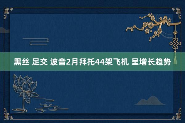 黑丝 足交 波音2月拜托44架飞机 呈增长趋势