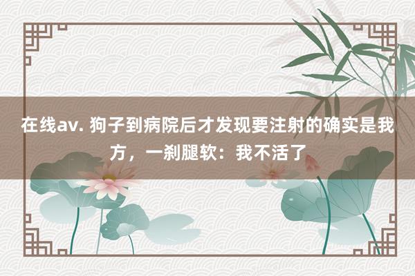 在线av. 狗子到病院后才发现要注射的确实是我方，一刹腿软：我不活了