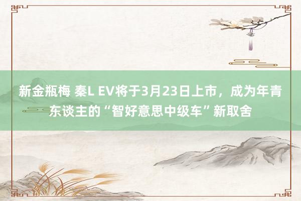 新金瓶梅 秦L EV将于3月23日上市，成为年青东谈主的“智好意思中级车”新取舍