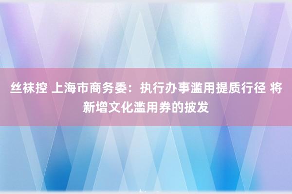 丝袜控 上海市商务委：执行办事滥用提质行径 将新增文化滥用券的披发
