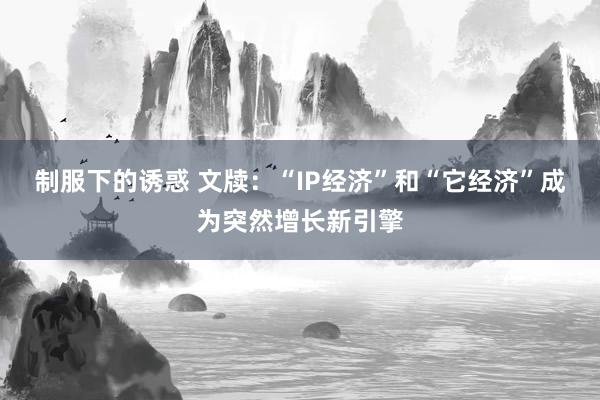 制服下的诱惑 文牍：“IP经济”和“它经济”成为突然增长新引擎