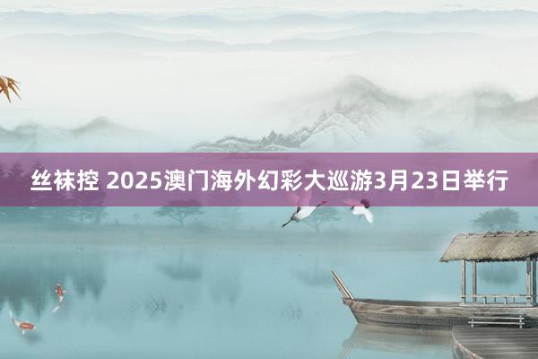丝袜控 2025澳门海外幻彩大巡游3月23日举行