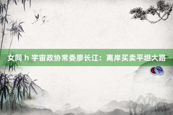 女同 h 宇宙政协常委廖长江：离岸买卖平坦大路