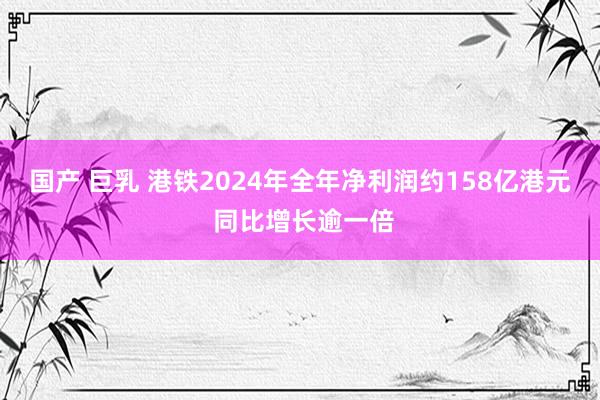 国产 巨乳 港铁2024年全年净利润约158亿港元 同比增长逾一倍