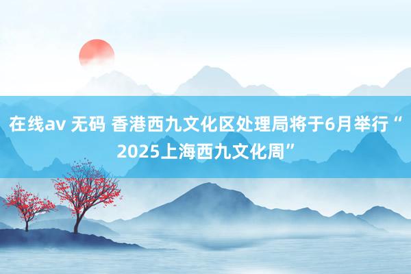 在线av 无码 香港西九文化区处理局将于6月举行“2025上海西九文化周”
