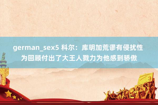 german_sex5 科尔：库明加荒谬有侵扰性 为回顾付出了大王人戮力为他感到骄傲