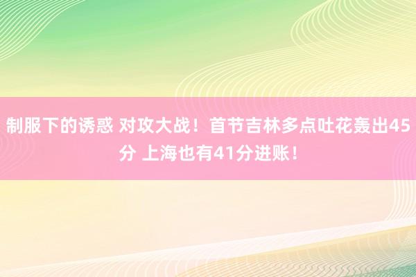 制服下的诱惑 对攻大战！首节吉林多点吐花轰出45分 上海也有41分进账！
