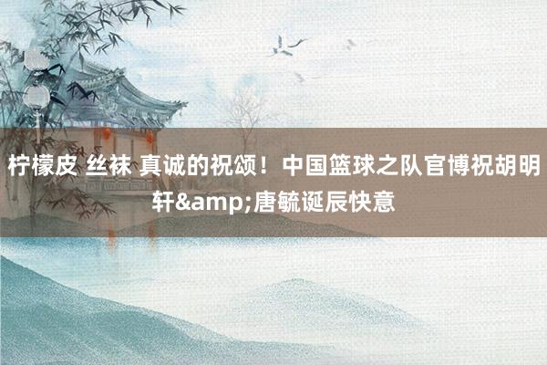 柠檬皮 丝袜 真诚的祝颂！中国篮球之队官博祝胡明轩&唐毓诞辰快意