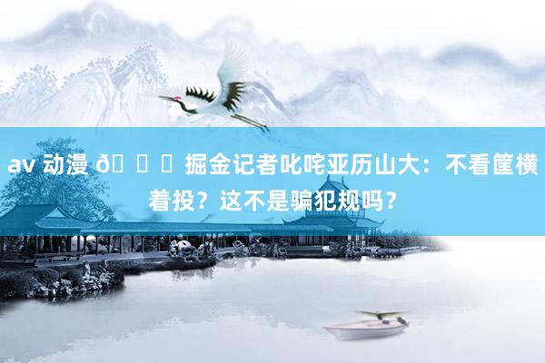av 动漫 👀掘金记者叱咤亚历山大：不看筐横着投？这不是骗犯规吗？
