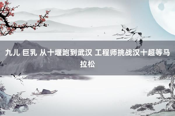 九儿 巨乳 从十堰跑到武汉 工程师挑战汉十超等马拉松