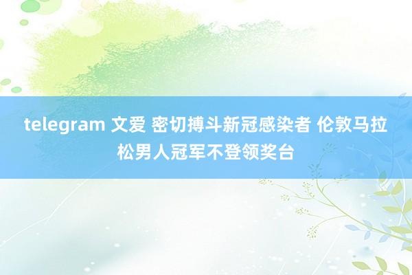 telegram 文爱 密切搏斗新冠感染者 伦敦马拉松男人冠军不登领奖台