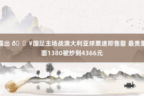 露出 🔥国足主场战澳大利亚球票速即售罄 最贵票面1380被炒到4366元