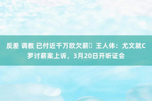 反差 调教 已付近千万欧欠薪❗王人体：尤文就C罗讨薪案上诉，3月20日开听证会