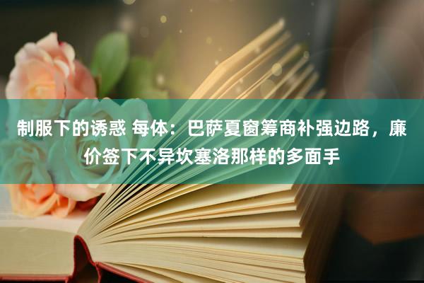 制服下的诱惑 每体：巴萨夏窗筹商补强边路，廉价签下不异坎塞洛那样的多面手