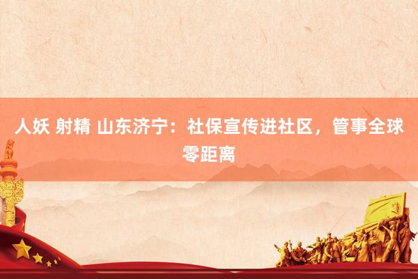 人妖 射精 山东济宁：社保宣传进社区，管事全球零距离