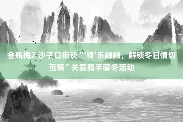 金瓶梅2 沙子口街谈“‘骑’乐融融，解锁冬日情切范畴”关爱骑手暖冬活动