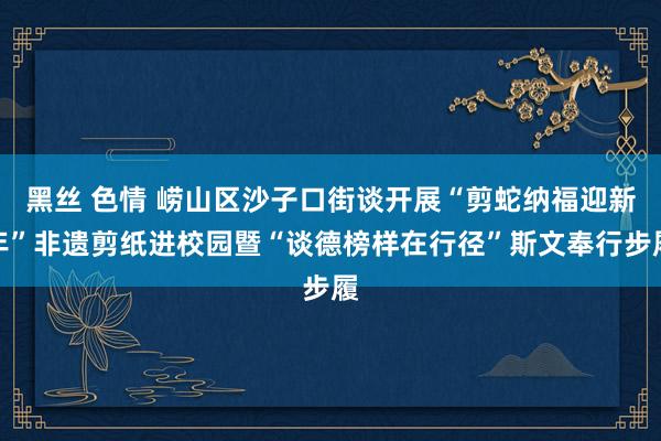 黑丝 色情 崂山区沙子口街谈开展“剪蛇纳福迎新年”非遗剪纸进校园暨“谈德榜样在行径”斯文奉行步履