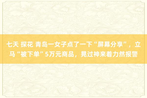 七天 探花 青岛一女子点了一下“屏幕分享”，立马“被下单”5万元商品，晃过神来着力然报警