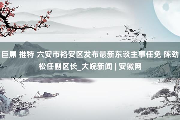 巨屌 推特 六安市裕安区发布最新东谈主事任免 陈劲松任副区长_大皖新闻 | 安徽网