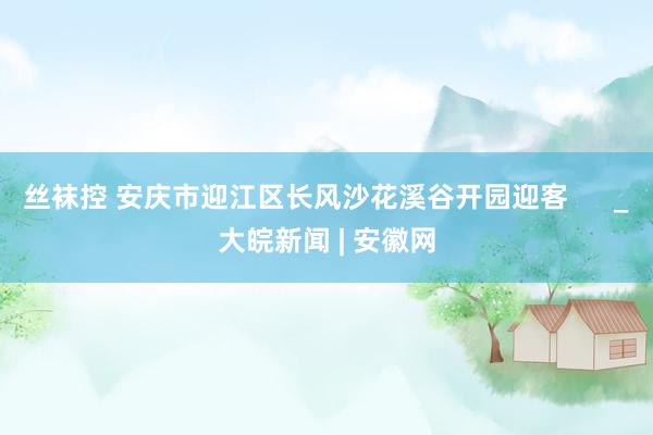 丝袜控 安庆市迎江区长风沙花溪谷开园迎客      _大皖新闻 | 安徽网