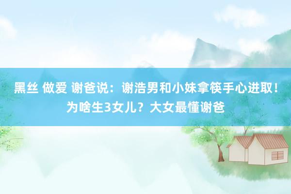 黑丝 做爱 谢爸说：谢浩男和小妹拿筷手心进取！为啥生3女儿？大女最懂谢爸