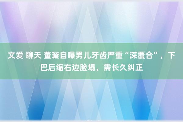 文爱 聊天 董璇自曝男儿牙齿严重“深覆合”，下巴后缩右边脸塌，需长久纠正