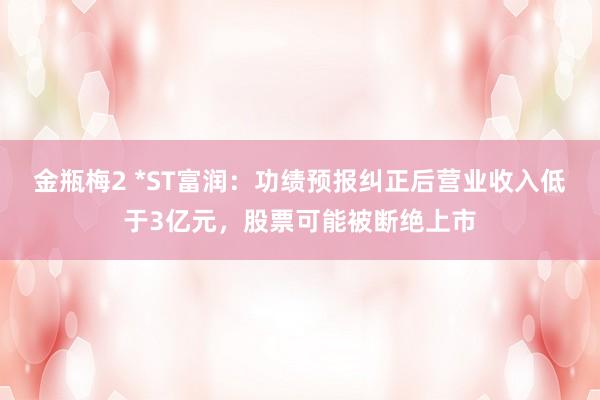 金瓶梅2 *ST富润：功绩预报纠正后营业收入低于3亿元，股票可能被断绝上市