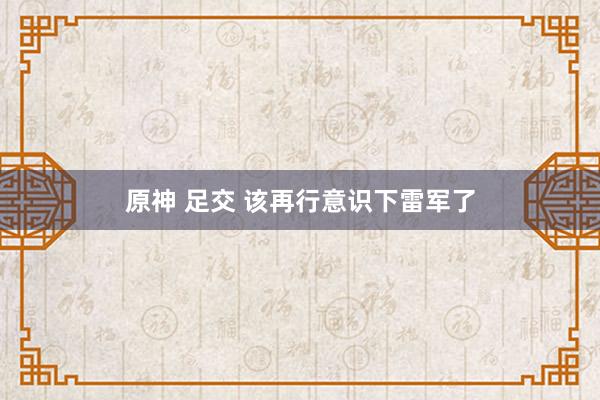 原神 足交 该再行意识下雷军了