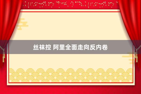 丝袜控 阿里全面走向反内卷